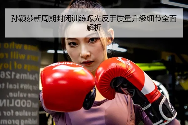 孙颖莎新周期封闭训练曝光反手质量升级细节全面解析